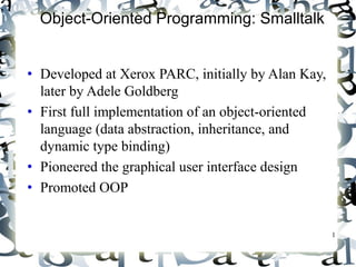 1 
Object-Oriented Programming: Smalltalk 
• Developed at Xerox PARC, initially by Alan Kay, 
later by Adele Goldberg 
• First full implementation of an object-oriented 
language (data abstraction, inheritance, and 
dynamic type binding) 
• Pioneered the graphical user interface design 
• Promoted OOP 
 