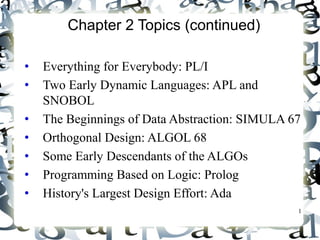 1 
Chapter 2 Topics (continued) 
• Everything for Everybody: PL/I 
• Two Early Dynamic Languages: APL and 
SNOBOL 
• The Beginnings of Data Abstraction: SIMULA 67 
• Orthogonal Design: ALGOL 68 
• Some Early Descendants of the ALGOs 
• Programming Based on Logic: Prolog 
• History's Largest Design Effort: Ada 
 