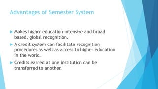 Advantages of Semester System
 Makes higher education intensive and broad
based, global recognition.
 A credit system can facilitate recognition
procedures as well as access to higher education
in the world.
 Credits earned at one institution can be
transferred to another.
 