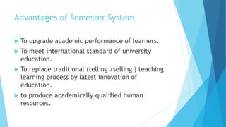 Advantages of Semester System
 To upgrade academic performance of learners.
 To meet international standard of university
education.
 To replace traditional (telling /selling ) teaching
learning process by latest innovation of
education.
 to produce academically qualified human
resources.
 