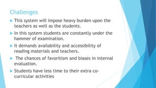 Challenges
 This system will impose heavy burden upon the
teachers as well as the students.
 In this system students are constantly under the
hammer of examination.
 It demands availability and accessibility of
reading materials and teachers.
 The chances of favoritism and biases in internal
evaluation.
 Students have less time to their extra co-
curricular activities
 