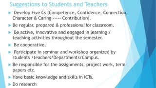 Suggestions to Students and Teachers
 Develop Five Cs (Competence, Confidence, Connection,
Character & Caring ----- Contribution).
 Be regular, prepared & professional for classroom.
 Be active, innovative and engaged in learning /
teaching activities throughout the semester.
 Be cooperative.
 Participate in seminar and workshop organized by
students /teachers/Departments/Campus.
 Be responsible for the assignments, project work, term
papers etc.
 Have basic knowledge and skills in ICTs.
 Do research
 
