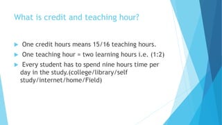 What is credit and teaching hour?
 One credit hours means 15/16 teaching hours.
 One teaching hour = two learning hours i.e. (1:2)
 Every student has to spend nine hours time per
day in the study.(college/library/self
study/internet/home/Field)
 