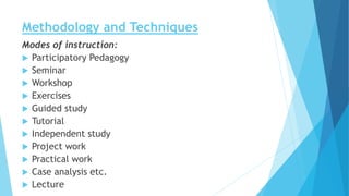 Methodology and Techniques
Modes of instruction:
 Participatory Pedagogy
 Seminar
 Workshop
 Exercises
 Guided study
 Tutorial
 Independent study
 Project work
 Practical work
 Case analysis etc.
 Lecture
 