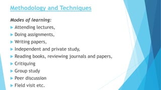 Methodology and Techniques
Modes of learning:
 Attending lectures,
 Doing assignments,
 Writing papers,
 Independent and private study,
 Reading books, reviewing journals and papers,
 Critiquing
 Group study
 Peer discussion
 Field visit etc.
 