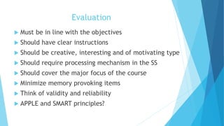 Evaluation
 Must be in line with the objectives
 Should have clear instructions
 Should be creative, interesting and of motivating type
 Should require processing mechanism in the SS
 Should cover the major focus of the course
 Minimize memory provoking items
 Think of validity and reliability
 APPLE and SMART principles?
 