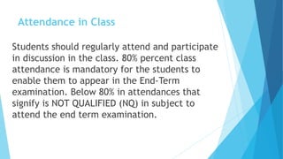 Attendance in Class
Students should regularly attend and participate
in discussion in the class. 80% percent class
attendance is mandatory for the students to
enable them to appear in the End-Term
examination. Below 80% in attendances that
signify is NOT QUALIFIED (NQ) in subject to
attend the end term examination.
 