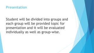 Presentation
Student will be divided into groups and
each group will be provided topic for
presentation and it will be evaluated
individually as well as group-wise.
 