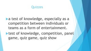 Quizzes
a test of knowledge, especially as a
competition between individuals or
teams as a form of entertainment.
test of knowledge, competition, panel
game, quiz game, quiz show
 