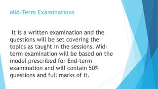 Mid-Term Examinations
It is a written examination and the
questions will be set covering the
topics as taught in the sessions. Mid-
term examination will be based on the
model prescribed for End-term
examination and will contain 50%
questions and full marks of it.
 
