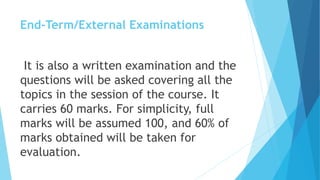End-Term/External Examinations
It is also a written examination and the
questions will be asked covering all the
topics in the session of the course. It
carries 60 marks. For simplicity, full
marks will be assumed 100, and 60% of
marks obtained will be taken for
evaluation.
 