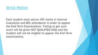 Strict Notice
Each student must secure 45% marks in internal
evaluation and 80% attendance in order to appear
the End-Term Examinations. Failing to get such
score will be given NOT QUALIFIED (NQ) and the
student will not be eligible to appear the End-Term
examinations.
 