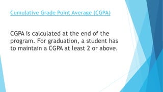 Cumulative Grade Point Average (CGPA)
CGPA is calculated at the end of the
program. For graduation, a student has
to maintain a CGPA at least 2 or above.
 