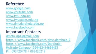 Reference
www.google.com
www.youtube.com
www.fwu.edu.np
www.fwuexam.edu.np
www.dmcdarchula.edu.np
www.facebook.com
Important Contacts
dmcfu.np1@gmail.com
https://www.facebook.com/dmc.darchula.9
https://www.facebook.com/Darchula-
Multiple-Campus-1554463414664425
Ph. 093420478 / 093420219
 