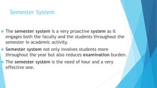 Semester System
 The semester system is a very proactive system as it
engages both the faculty and the students throughout the
semester in academic activity.
 Semester system not only involves students more
throughout the year but also reduces examination burden.
 The semester system is the need of hour and a very
effective one.
 