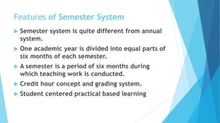 Features of Semester System
 Semester system is quite different from annual
system.
 One academic year is divided into equal parts of
six months of each semester.
 A semester is a period of six months during
which teaching work is conducted.
 Credit hour concept and grading system.
 Student centered practical based learning
 