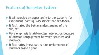 Features of Semester System
 It will provide an opportunity to the students for
continuous learning, assessment and feedback.
 It facilitates the better understanding of the
subject.
 More emphasis is laid on class interaction because
of constant engagement between teachers and
students.
 It facilitates in evaluating the performance of
students twice a year.
 