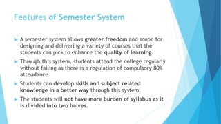 Features of Semester System
 A semester system allows greater freedom and scope for
designing and delivering a variety of courses that the
students can pick to enhance the quality of learning.
 Through this system, students attend the college regularly
without failing as there is a regulation of compulsory 80%
attendance.
 Students can develop skills and subject related
knowledge in a better way through this system.
 The students will not have more burden of syllabus as it
is divided into two halves.
 