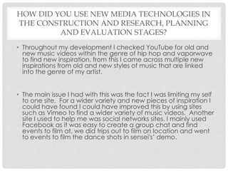 HOW DID YOU USE NEW MEDIA TECHNOLOGIES IN
THE CONSTRUCTION AND RESEARCH, PLANNING
AND EVALUATION STAGES?
• Throughout my development I checked YouTube for old and
new music videos within the genre of hip hop and vaporwave
to find new inspiration, from this I came across multiple new
inspirations from old and new styles of music that are linked
into the genre of my artist.
• The main issue I had with this was the fact I was limiting my self
to one site. For a wider variety and new pieces of inspiration I
could have found I could have improved this by using sites
such as Vimeo to find a wider variety of music videos. Another
site I used to help me was social networks sites. I mainly used
Facebook as it was easy to create a group chat and find
events to film at, we did trips out to film on location and went
to events to film the dance shots in sensei's’ demo.
 