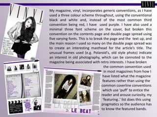 My magazine, vinyl, incorporates generic conventions, as I have used a three colour scheme throughout, using the conventional black and white and, instead of the most common third convention being red, I have  used purple. I have also used a minimal three font scheme on the cover, but broken this convention on the contents page and double page spread using five varying fonts. This is to break the page and the  text up, and the main reason I used so many on the double page spread was to create an interesting masthead for the article’s title. The unusual frames used (e.g. Polaroid's, old style photo) indicate an interest in old photography, which can be connoted to the magazine being associated with retro interests. I have broken                                                             the common convention used                                                             in most magazines from how I                                                                                        have listed what the magazine                                                           features rather than using the                                                         common coverline conventions                                                           which use ‘puff’ to entice the                                                                                                            reader and arouse curiosity, my                                                          ‘featuring..’ list does this using                                                         pragmatics so the audience has                                                                            to know the featured bands.
