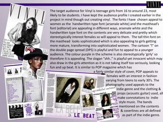 The target audience for Vinyl is teenage girls from 16 to around 23, most likely to be students. I have kept the audience profile I created earlier in the project in mind though out creating vinyl.  The fonts I have  chosen appeal to women as the  handwritten type font (arsenale white) and the masthead’s font (editorial) are appealing in different ways, arsenale white and the handwritten type font on the contents are very delicate and pretty which stereotypically interest females so will appeal to them.  The tall thin font on the masthead  looks sophisticated which is also appealing to girls getting more mature, transforming into sophisticated women.  The cartoon ‘T’ on the double page spread (DPS) is playful and fun to appeal to a younger audience. The colour purple in the scheme is also stereotypically ‘girly’ so therefore it is appealing. The slogan “shh..” is playful yet innocent which may also draw in the girls attention as it is not taking itself too seriously, looking fun and up beat. It is similar to POP magazine which has                                                     a fairly similar style of cover, POP appeals to                                                                     females with an interest in fashion                                                                   varying from teens to early 30’s. The                                                                    photography used appeals to the                                                                                 indie genre and the clothing &                                                                                 props (acoustic guitar) used, all                                                                                  make connotations to  indie                                                                                   style music. The bands                                                                                    mentioned on the contents                                                                                     & coverlines are all defined                                                                                       as part of the indie genre.