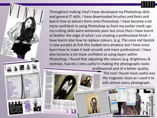 Throughout making Vinyl I have developed my Photoshop skills and general IT skills. I have downloaded brushes and fonts and learnt how to extract them onto Photoshop. I have become a lot more confident in using Photoshop as from my earlier mock ups my cutting skills were extremely poor but since then I have learnt to feather the edge of what I cut creating a professional finish. I have learnt also how to replace colours, (e.g. The once red lipstick is now purple) at first this looked very amateur but I have since learn how to make it look smooth and more professional. I have also become a lot more confident at using layers within Photoshop, I found that adjusting the colours (e.g. Brightness & contrast, hue etc.) very useful in making the photographs looks                                                professional and of a better quality.                                                            The tool I found most useful was                                                           the magnetic lasso as I used it to                                                          edit almost every photograph.