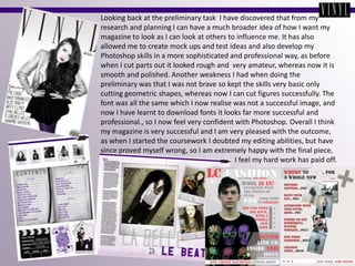 Looking back at the preliminary task  I have discovered that from my research and planning I can have a much broader idea of how I want my magazine to look as I can look at others to influence me. It has also allowed me to create mock ups and test ideas and also develop my Photoshop skills in a more sophisticated and professional way, as before when I cut parts out it looked rough and  very amateur, whereas now it is smooth and polished. Another weakness I had when doing the preliminary was that I was not brave so kept the skills very basic only cutting geometric shapes, whereas now I can cut figures successfully. The font was all the same which I now realise was not a successful image, and now I have learnt to download fonts it looks far more successful and professional., so I now feel very confident with Photoshop. Overall I think my magazine is very successful and I am very pleased with the outcome, as when I started the coursework I doubted my editing abilities, but have since proved myself wrong, so I am extremely happy with the final piece,                                                                           I feel my hard work has paid off.