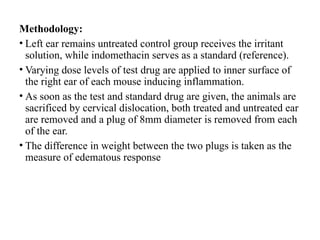 Methodology:
• Left ear remains untreated control group receives the irritant
solution, while indomethacin serves as a standard (reference).
• Varying dose levels of test drug are applied to inner surface of
the right ear of each mouse inducing inflammation.
• As soon as the test and standard drug are given, the animals are
sacrificed by cervical dislocation, both treated and untreated ear
are removed and a plug of 8mm diameter is removed from each
of the ear.
• The difference in weight between the two plugs is taken as the
measure of edematous response
 