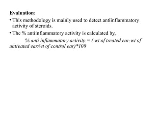 Evaluation:
• This methodology is mainly used to detect antiinflammatory
activity of steroids.
• The % antiinflammatory activity is calculated by,
% anti inflammatory activity = ( wt of treated ear-wt of
untreated ear/wt of control ear)*100
 
