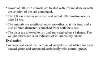 • Group of 10 to 15 animals are treated with irritant alone or with
the solution of the test compound.
• The left ear remains untreated and actual inflammation occurs
after 24 hrs.
• The animals are sacrificed under anaesthesia, at this time and a
disc of 8mm diameter is punched from both the sides.
• The discs are allowed to dry and are weighed on a balance. The
weight difference is an indicator of inflammatory edema.
Evaluation:
• Average values of the increase of weight are calculated for each
treated group and compared statistically with control group.
 