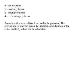 0 – no erythema
1 – weak erythema
2 – strong erythema
4 – very strong erythema
Animals with a score of 0 or 1 are said to be protected. The
scoring after 2 and 4hr, generally indicates some duration of the
effect and ED50
values can be calculated.
 