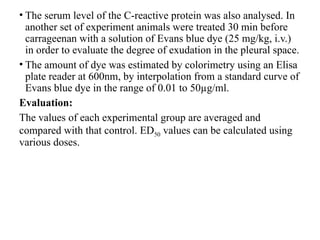 • The serum level of the C-reactive protein was also analysed. In
another set of experiment animals were treated 30 min before
carrageenan with a solution of Evans blue dye (25 mg/kg, i.v.)
in order to evaluate the degree of exudation in the pleural space.
• The amount of dye was estimated by colorimetry using an Elisa
plate reader at 600nm, by interpolation from a standard curve of
Evans blue dye in the range of 0.01 to 50µg/ml.
Evaluation:
The values of each experimental group are averaged and
compared with that control. ED50 values can be calculated using
various doses.
 