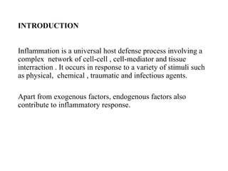 INTRODUCTION
Inflammation is a universal host defense process involving a
complex network of cell-cell , cell-mediator and tissue
interraction . It occurs in response to a variety of stimuli such
as physical, chemical , traumatic and infectious agents.
Apart from exogenous factors, endogenous factors also
contribute to inflammatory response.
 