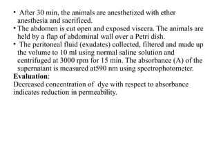 • After 30 min, the animals are anesthetized with ether
anesthesia and sacrificed.
• The abdomen is cut open and exposed viscera. The animals are
held by a flap of abdominal wall over a Petri dish.
• The peritoneal fluid (exudates) collected, filtered and made up
the volume to 10 ml using normal saline solution and
centrifuged at 3000 rpm for 15 min. The absorbance (A) of the
supernatant is measured at590 nm using spectrophotometer.
Evaluation:
Decreased concentration of dye with respect to absorbance
indicates reduction in permeability.
 