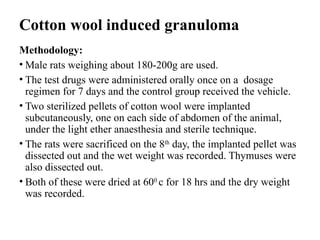 Cotton wool induced granuloma
Methodology:
• Male rats weighing about 180-200g are used.
• The test drugs were administered orally once on a dosage
regimen for 7 days and the control group received the vehicle.
• Two sterilized pellets of cotton wool were implanted
subcutaneously, one on each side of abdomen of the animal,
under the light ether anaesthesia and sterile technique.
• The rats were sacrificed on the 8th
day, the implanted pellet was
dissected out and the wet weight was recorded. Thymuses were
also dissected out.
• Both of these were dried at 600
c for 18 hrs and the dry weight
was recorded.
 