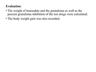Evaluation:
• The weight of transudate and the granuloma as well as the
percent granuloma inhibition of the test drugs were calculated.
• The body weight gain was also recorded.
 