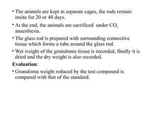 • The animals are kept in separate cages, the rods remain
insitu for 20 or 40 days.
• At the end, the animals are sacrificed under CO2
anaesthesia.
• The glass rod is prepared with surrounding connective
tissue which forms a tube around the glass rod.
• Wet weight of the granuloma tissue is recorded, finally it is
dried and the dry weight is also recorded.
Evaluation:
• Granuloma weight reduced by the test compound is
compared with that of the standard.
 