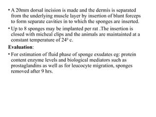 • A 20mm dorsal incision is made and the dermis is separated
from the underlying muscle layer by insertion of blunt forceps
to form separate cavities in to which the sponges are inserted.
• Up to 8 sponges may be implanted per rat .The insertion is
closed with micheal clips and the animals are maintainted at a
constant temperature of 240
c.
Evaluation:
• For estimation of fluid phase of sponge exudates eg: protein
content enzyme levels and biological mediators such as
prostaglandins as well as for leucocyte migration, sponges
removed after 9 hrs.
 