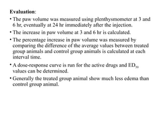 Evaluation:
• The paw volume was measured using plenthysmometer at 3 and
6 hr, eventually at 24 hr immediately after the injection.
• The increase in paw volume at 3 and 6 hr is calculated.
• The percentage increase in paw volume was measured by
comparing the difference of the average values between treated
group animals and control group animals is calculated at each
interval time.
• A dose-response curve is run for the active drugs and ED50
values can be determined.
• Generally the treated group animal show much less edema than
control group animal.
 