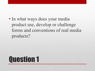 Question 1
• In what ways does your media
product use, develop or challenge
forms and conventions of real media
products?
 