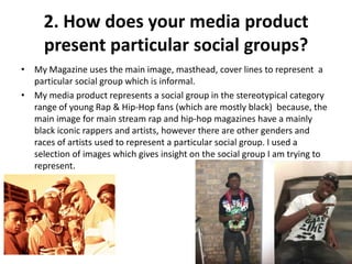 2. How does your media product
     present particular social groups?
• My Magazine uses the main image, masthead, cover lines to represent a
  particular social group which is informal.
• My media product represents a social group in the stereotypical category
  range of young Rap & Hip-Hop fans (which are mostly black) because, the
  main image for main stream rap and hip-hop magazines have a mainly
  black iconic rappers and artists, however there are other genders and
  races of artists used to represent a particular social group. I used a
  selection of images which gives insight on the social group I am trying to
  represent.
 