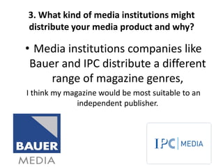 3. What kind of media institutions might
distribute your media product and why?

• Media institutions companies like
 Bauer and IPC distribute a different
     range of magazine genres,
I think my magazine would be most suitable to an
              independent publisher.
 