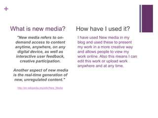 +
What is new media?
"New media refers to ondemand access to content
anytime, anywhere, on any
digital device, as well as
interactive user feedback,
creative participation.
Another aspect of new media
is the real-time generation of
new, unregulated content."
http://en.wikipedia.org/wiki/New_Media

How have I used it?
I have used New media in my
blog and used these to present
my work in a more creative way
and allows people to view my
work online. Also this means I can
edit this work or upload work
anywhere and at any time.

 