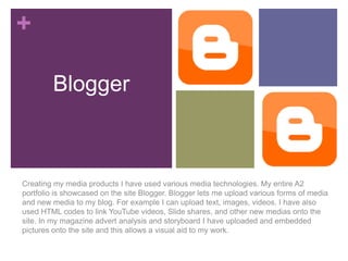 +
Blogger

Creating my media products I have used various media technologies. My entire A2
portfolio is showcased on the site Blogger. Blogger lets me upload various forms of media
and new media to my blog. For example I can upload text, images, videos. I have also
used HTML codes to link YouTube videos, Slide shares, and other new medias onto the
site. In my magazine advert analysis and storyboard I have uploaded and embedded
pictures onto the site and this allows a visual aid to my work.

 