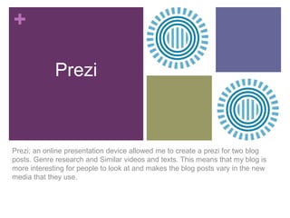 +
Prezi

Prezi; an online presentation device allowed me to create a prezi for two blog
posts. Genre research and Similar videos and texts. This means that my blog is
more interesting for people to look at and makes the blog posts vary in the new
media that they use.

 