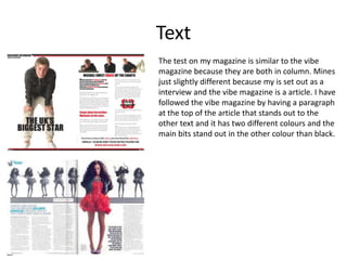 Text The test on my magazine is similar to the vibe magazine because they are both in column. Mines just slightly different because my is set out as a interview and the vibe magazine is a article. I have followed the vibe magazine by having a paragraph at the top of the article that stands out to the other text and it has two different colours and the main bits stand out in the other colour than black. 