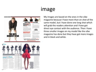 imageMy images are based on the ones in the vibe magazine because I have more than on shot of the same model, but I have done one long shot which will grab the readers attention and I have got direct eye contact with the audience. Then I have three smaller images on my model like the vibe magazine has done but they have got more images and in black and white. 