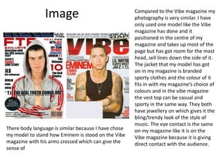 Image Compared to the Vibe magazine my photography is very similar. I have only used one model like the Vibe magazine has done and it positioned in the centre of my magazine and takes up most of the page but has got room for the mast head, sell lines down the side of it. The jacket that my model has got on in my magazine is branded sporty clothes and the colour of it fits in with my magazine’s choice of colours and in the vibe magazine the vest top can be casual and sporty in the same way. They both have jewellery on which gives it the bling/trendy look of the style of music. The eye contact is the same on my magazine like it is on the Vibe magazine because it is giving direct contact with the audience.There body language is similar because I have chose my model to stand how Eminem is stood on the Vibe magazine with his arms crossed which can give the sense of 