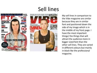 Sell lines My sell lines in comparison to the Vibe magazine are similar because they are in similar font and positioned down the side of my image which is in the middle of my front page. I have the most important things/ the things that will attract the audience more in bigger sized font than the other sell lines. They are varied in different colours but mainly in black like the professional magazine.  