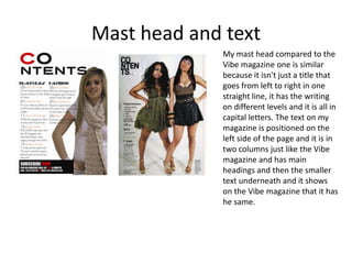 Mast head and textMy mast head compared to the Vibe magazine one is similar because it isn't just a title that goes from left to right in one straight line, it has the writing on different levels and it is all in capital letters. The text on my magazine is positioned on the left side of the page and it is in two columns just like the Vibe magazine and has main headings and then the smaller text underneath and it shows on the Vibe magazine that it has he same.  